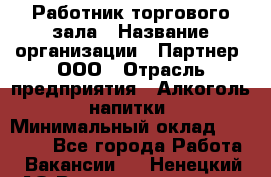 Работник торгового зала › Название организации ­ Партнер, ООО › Отрасль предприятия ­ Алкоголь, напитки › Минимальный оклад ­ 30 000 - Все города Работа » Вакансии   . Ненецкий АО,Великовисочное с.